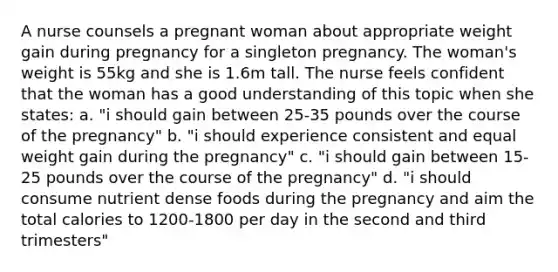 A nurse counsels a pregnant woman about appropriate weight gain during pregnancy for a singleton pregnancy. The woman's weight is 55kg and she is 1.6m tall. The nurse feels confident that the woman has a good understanding of this topic when she states: a. "i should gain between 25-35 pounds over the course of the pregnancy" b. "i should experience consistent and equal weight gain during the pregnancy" c. "i should gain between 15-25 pounds over the course of the pregnancy" d. "i should consume nutrient dense foods during the pregnancy and aim the total calories to 1200-1800 per day in the second and third trimesters"