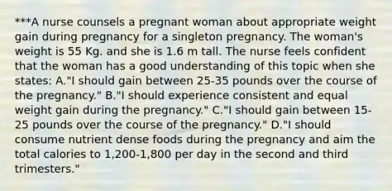 ***A nurse counsels a pregnant woman about appropriate weight gain during pregnancy for a singleton pregnancy. The woman's weight is 55 Kg. and she is 1.6 m tall. The nurse feels confident that the woman has a good understanding of this topic when she states: A."I should gain between 25-35 pounds over the course of the pregnancy." B."I should experience consistent and equal weight gain during the pregnancy." C."I should gain between 15-25 pounds over the course of the pregnancy." D."I should consume nutrient dense foods during the pregnancy and aim the total calories to 1,200-1,800 per day in the second and third trimesters."