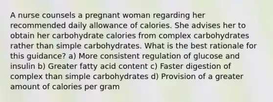 A nurse counsels a pregnant woman regarding her recommended daily allowance of calories. She advises her to obtain her carbohydrate calories from complex carbohydrates rather than simple carbohydrates. What is the best rationale for this guidance? a) More consistent regulation of glucose and insulin b) Greater fatty acid content c) Faster digestion of complex than simple carbohydrates d) Provision of a greater amount of calories per gram