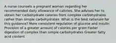 A nurse counsels a pregnant woman regarding her recommended daily allowance of calories. She advises her to obtain her carbohydrate calories from complex carbohydrates rather than simple carbohydrates. What is the best rationale for this guidance? More consistent regulation of glucose and insulin Provision of a greater amount of calories per gram Faster digestion of complex than simple carbohydrates Greater fatty acid content