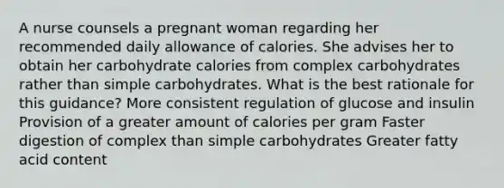 A nurse counsels a pregnant woman regarding her recommended daily allowance of calories. She advises her to obtain her carbohydrate calories from complex carbohydrates rather than simple carbohydrates. What is the best rationale for this guidance? More consistent regulation of glucose and insulin Provision of a greater amount of calories per gram Faster digestion of complex than simple carbohydrates Greater fatty acid content