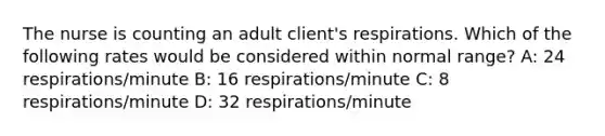 The nurse is counting an adult client's respirations. Which of the following rates would be considered within normal range? A: 24 respirations/minute B: 16 respirations/minute C: 8 respirations/minute D: 32 respirations/minute