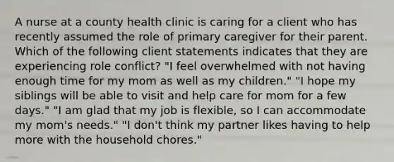 A nurse at a county health clinic is caring for a client who has recently assumed the role of primary caregiver for their parent. Which of the following client statements indicates that they are experiencing role conflict? "I feel overwhelmed with not having enough time for my mom as well as my children." "I hope my siblings will be able to visit and help care for mom for a few days." "I am glad that my job is flexible, so I can accommodate my mom's needs." "I don't think my partner likes having to help more with the household chores."