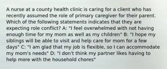 A nurse at a county health clinic is caring for a client who has recently assumed the role of primary caregiver for their parent. Which of the following statements indicates that they are expecting role conflict? A: "I feel overwhelmed with not having enough time for my mom as well as my children" B: "I hope my siblings will be able to visit and help care for mom for a few days" C: "I am glad that my job is flexible, so I can accommodate my mom's needs" D: "I don't think my partner likes having to help more with the household chores"