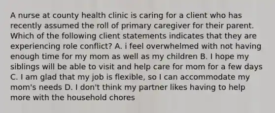 A nurse at county health clinic is caring for a client who has recently assumed the roll of primary caregiver for their parent. Which of the following client statements indicates that they are experiencing role conflict? A. i feel overwhelmed with not having enough time for my mom as well as my children B. I hope my siblings will be able to visit and help care for mom for a few days C. I am glad that my job is flexible, so I can accommodate my mom's needs D. I don't think my partner likes having to help more with the household chores