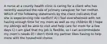 A nurse at a county health clinic is caring for a client who has recently assumed the role of primary caregiver for her mother. Which of the following statements by the client indicates that she is experiencing role conflict? A) I feel overwhelmed with not having enough time for my mom as well as my children B) I hope my siblings will be able to visit and help care for mom for a few days C) I am glad that my job is flexible, so I can accommodate my mom's needs D) I don't think my partner likes having to help more with the household chores