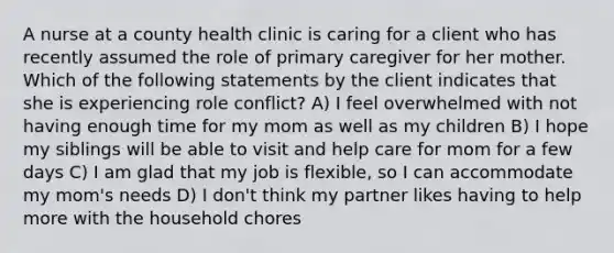 A nurse at a county health clinic is caring for a client who has recently assumed the role of primary caregiver for her mother. Which of the following statements by the client indicates that she is experiencing role conflict? A) I feel overwhelmed with not having enough time for my mom as well as my children B) I hope my siblings will be able to visit and help care for mom for a few days C) I am glad that my job is flexible, so I can accommodate my mom's needs D) I don't think my partner likes having to help more with the household chores