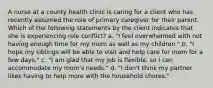 A nurse at a county health clinic is caring for a client who has recently assumed the role of primary caregiver for their parent. Which of the following statements by the client indicates that she is experiencing role conflict? a. "I feel overwhelmed with not having enough time for my mom as well as my children." b. "I hope my siblings will be able to visit and help care for mom for a few days." c. "I am glad that my job is flexible, so I can accommodate my mom's needs." d. "I don't think my partner likes having to help more with the household chores."