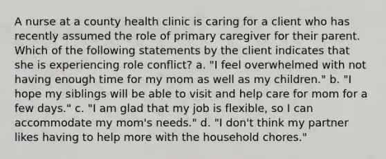 A nurse at a county health clinic is caring for a client who has recently assumed the role of primary caregiver for their parent. Which of the following statements by the client indicates that she is experiencing role conflict? a. "I feel overwhelmed with not having enough time for my mom as well as my children." b. "I hope my siblings will be able to visit and help care for mom for a few days." c. "I am glad that my job is flexible, so I can accommodate my mom's needs." d. "I don't think my partner likes having to help more with the household chores."