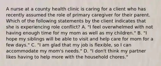 A nurse at a county health clinic is caring for a client who has recently assumed the role of primary caregiver for their parent. Which of the following statements by the client indicates that she is experiencing role conflict? A. "I feel overwhelmed with not having enough time for my mom as well as my children." B. "I hope my siblings will be able to visit and help care for mom for a few days." C. "I am glad that my job is flexible, so I can accommodate my mom's needs." D. "I don't think my partner likes having to help more with the household chores."