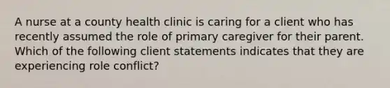 A nurse at a county health clinic is caring for a client who has recently assumed the role of primary caregiver for their parent. Which of the following client statements indicates that they are experiencing role conflict?