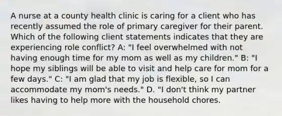 A nurse at a county health clinic is caring for a client who has recently assumed the role of primary caregiver for their parent. Which of the following client statements indicates that they are experiencing role conflict? A: "I feel overwhelmed with not having enough time for my mom as well as my children." B: "I hope my siblings will be able to visit and help care for mom for a few days." C: "I am glad that my job is flexible, so I can accommodate my mom's needs." D. "I don't think my partner likes having to help more with the household chores.