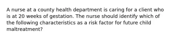 A nurse at a county health department is caring for a client who is at 20 weeks of gestation. The nurse should identify which of the following characteristics as a risk factor for future child maltreatment?