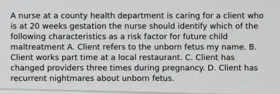 A nurse at a county health department is caring for a client who is at 20 weeks gestation the nurse should identify which of the following characteristics as a risk factor for future child maltreatment A. Client refers to the unborn fetus my name. B. Client works part time at a local restaurant. C. Client has changed providers three times during pregnancy. D. Client has recurrent nightmares about unborn fetus.