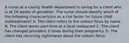 A nurse at a county health department is caring for a client who is at 28 weeks of gestation. The nurse should identify which of the following characteristics as a risk factor for future child maltreatment? A. The client refers to the unborn fetus by name. B. The client works part-time at a local restaurant C. The client has changed providers 3 times during their pregnancy. D. The client has recurring nightmares about the unborn fetus.