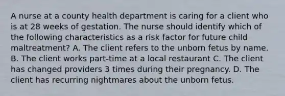 A nurse at a county health department is caring for a client who is at 28 weeks of gestation. The nurse should identify which of the following characteristics as a risk factor for future child maltreatment? A. The client refers to the unborn fetus by name. B. The client works part-time at a local restaurant C. The client has changed providers 3 times during their pregnancy. D. The client has recurring nightmares about the unborn fetus.