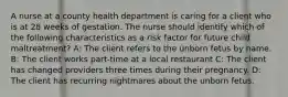 A nurse at a county health department is caring for a client who is at 28 weeks of gestation. The nurse should identify which of the following characteristics as a risk factor for future child maltreatment? A: The client refers to the unborn fetus by name. B: The client works part-time at a local restaurant C: The client has changed providers three times during their pregnancy. D: The client has recurring nightmares about the unborn fetus.