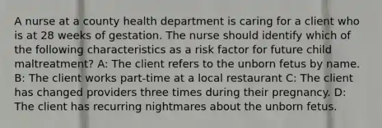 A nurse at a county health department is caring for a client who is at 28 weeks of gestation. The nurse should identify which of the following characteristics as a risk factor for future child maltreatment? A: The client refers to the unborn fetus by name. B: The client works part-time at a local restaurant C: The client has changed providers three times during their pregnancy. D: The client has recurring nightmares about the unborn fetus.