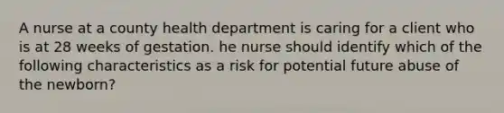 A nurse at a county health department is caring for a client who is at 28 weeks of gestation. he nurse should identify which of the following characteristics as a risk for potential future abuse of the newborn?