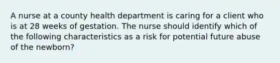 A nurse at a county health department is caring for a client who is at 28 weeks of gestation. The nurse should identify which of the following characteristics as a risk for potential future abuse of the newborn?