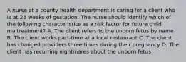 A nurse at a county health department is caring for a client who is at 28 weeks of gestation. The nurse should identify which of the following characteristics as a risk factor for future child maltreatment? A. The client refers to the unborn fetus by name B. The client works part-time at a local restaurant C. The client has changed providers three times during their pregnancy D. The client has recurring nightmares about the unborn fetus