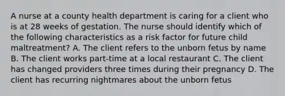 A nurse at a county health department is caring for a client who is at 28 weeks of gestation. The nurse should identify which of the following characteristics as a risk factor for future child maltreatment? A. The client refers to the unborn fetus by name B. The client works part-time at a local restaurant C. The client has changed providers three times during their pregnancy D. The client has recurring nightmares about the unborn fetus