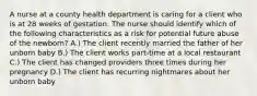 A nurse at a county health department is caring for a client who is at 28 weeks of gestation. The nurse should identify which of the following characteristics as a risk for potential future abuse of the newborn? A.) The client recently married the father of her unborn baby B.) The client works part-time at a local restaurant C.) The client has changed providers three times during her pregnancy D.) The client has recurring nightmares about her unborn baby