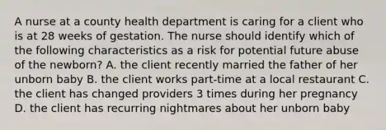 A nurse at a county health department is caring for a client who is at 28 weeks of gestation. The nurse should identify which of the following characteristics as a risk for potential future abuse of the newborn? A. the client recently married the father of her unborn baby B. the client works part-time at a local restaurant C. the client has changed providers 3 times during her pregnancy D. the client has recurring nightmares about her unborn baby