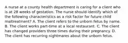 A nurse at a county health department is caring for a client who is at 28 weeks of gestation. The nurse should identify which of the following characteristics as a risk factor for future child maltreatment? A. The client refers to the unborn fetus by name. B. The client works part-time at a local restaurant. C. The client has changed providers three times during their pregnancy. D. The client has recurring nightmares about the unborn fetus.