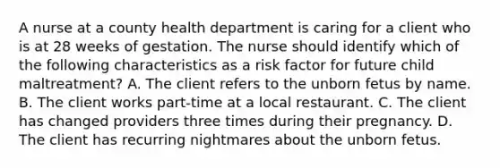 A nurse at a county health department is caring for a client who is at 28 weeks of gestation. The nurse should identify which of the following characteristics as a risk factor for future child maltreatment? A. The client refers to the unborn fetus by name. B. The client works part-time at a local restaurant. C. The client has changed providers three times during their pregnancy. D. The client has recurring nightmares about the unborn fetus.