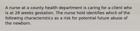 A nurse at a county health department is caring for a client who is at 28 weeks gestation. The nurse hold identifies which of the following characteristics as a risk for potential future abuse of the newborn.