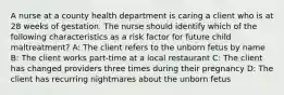 A nurse at a county health department is caring a client who is at 28 weeks of gestation. The nurse should identify which of the following characteristics as a risk factor for future child maltreatment? A: The client refers to the unborn fetus by name B: The client works part-time at a local restaurant C: The client has changed providers three times during their pregnancy D: The client has recurring nightmares about the unborn fetus