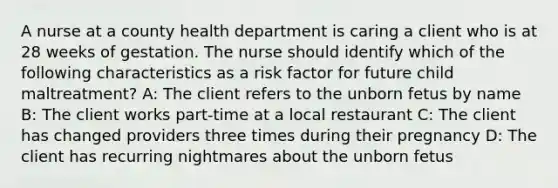 A nurse at a county health department is caring a client who is at 28 weeks of gestation. The nurse should identify which of the following characteristics as a risk factor for future child maltreatment? A: The client refers to the unborn fetus by name B: The client works part-time at a local restaurant C: The client has changed providers three times during their pregnancy D: The client has recurring nightmares about the unborn fetus