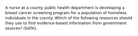 A nurse at a county public health department is developing a breast cancer screening program for a population of homeless individuals in the county. Which of the following resources should they use to find evidence-based information from government sources? (SATA).