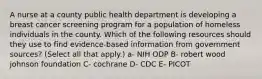 A nurse at a county public health department is developing a breast cancer screening program for a population of homeless individuals in the county. Which of the following resources should they use to find evidence-based information from government sources? (Select all that apply.) a- NIH ODP B- robert wood johnson foundation C- cochrane D- CDC E- PICOT