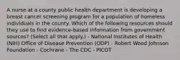 A nurse at a county public health department is developing a breast cancer screening program for a population of homeless individuals in the county. Which of the following resources should they use to find evidence-based information from government sources? (Select all that apply.) - National Institutes of Health (NIH) Office of Disease Prevention (ODP) - Robert Wood Johnson Foundation - Cochrane - The CDC - PICOT