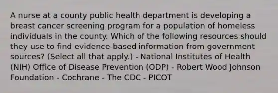 A nurse at a county public health department is developing a breast cancer screening program for a population of homeless individuals in the county. Which of the following resources should they use to find evidence-based information from government sources? (Select all that apply.) - National Institutes of Health (NIH) Office of Disease Prevention (ODP) - Robert Wood Johnson Foundation - Cochrane - The CDC - PICOT