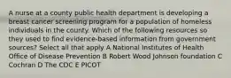 A nurse at a county public health department is developing a breast cancer screening program for a population of homeless individuals in the county. Which of the following resources so they used to find evidence-based information from government sources? Select all that apply A National Institutes of Health Office of Disease Prevention B Robert Wood Johnson foundation C Cochran D The CDC E PICOT