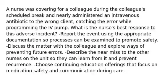 A nurse was covering for a colleague during the colleague's scheduled break and nearly administered an intravenous antibiotic to the wrong client, catching the error while programming the IV pump. What is the nurse's best response to this adverse incident? -Report the event using the appropriate documentation so processes can be examined to promote safety. -Discuss the matter with the colleague and explore ways of preventing future errors. -Describe the near miss to the other nurses on the unit so they can learn from it and prevent recurrence. -Choose continuing education offerings that focus on medication safety and communication during care.