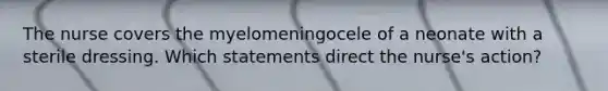 The nurse covers the myelomeningocele of a neonate with a sterile dressing. Which statements direct the nurse's action?