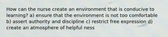 How can the nurse create an environment that is conducive to learning? a) ensure that the environment is not too comfortable b) assert authority and discipline c) restrict free expression d) create an atmosphere of helpful ness