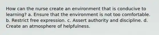 How can the nurse create an environment that is conducive to learning? a. Ensure that the environment is not too comfortable. b. Restrict free expression. c. Assert authority and discipline. d. Create an atmosphere of helpfulness.