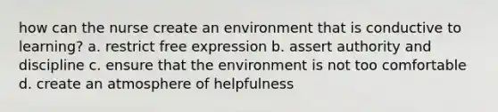 how can the nurse create an environment that is conductive to learning? a. restrict free expression b. assert authority and discipline c. ensure that the environment is not too comfortable d. create an atmosphere of helpfulness