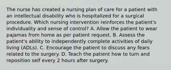 The nurse has created a nursing plan of care for a patient with an intellectual disability who is hospitalized for a surgical procedure. Which nursing intervention reinforces the patient's individuality and sense of control? A. Allow the patient to wear pajamas from home as per patient request. B. Assess the patient's ability to independently complete activities of daily living (ADLs). C. Encourage the patient to discuss any fears related to the surgery. D. Teach the patient how to turn and reposition self every 2 hours after surgery.