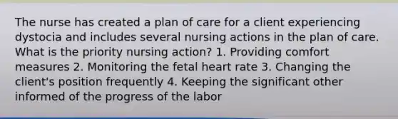 The nurse has created a plan of care for a client experiencing dystocia and includes several nursing actions in the plan of care. What is the priority nursing action? 1. Providing comfort measures 2. Monitoring the fetal heart rate 3. Changing the client's position frequently 4. Keeping the significant other informed of the progress of the labor