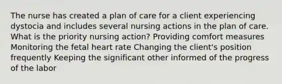 The nurse has created a plan of care for a client experiencing dystocia and includes several nursing actions in the plan of care. What is the priority nursing action? Providing comfort measures Monitoring the fetal heart rate Changing the client's position frequently Keeping the significant other informed of the progress of the labor