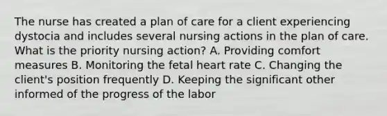 The nurse has created a plan of care for a client experiencing dystocia and includes several nursing actions in the plan of care. What is the priority nursing action? A. Providing comfort measures B. Monitoring the fetal heart rate C. Changing the client's position frequently D. Keeping the significant other informed of the progress of the labor