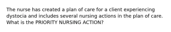 The nurse has created a plan of care for a client experiencing dystocia and includes several nursing actions in the plan of care. What is the PRIORITY NURSING ACTION?