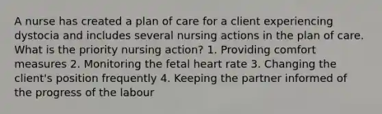 A nurse has created a plan of care for a client experiencing dystocia and includes several nursing actions in the plan of care. What is the priority nursing action? 1. Providing comfort measures 2. Monitoring the fetal heart rate 3. Changing the client's position frequently 4. Keeping the partner informed of the progress of the labour