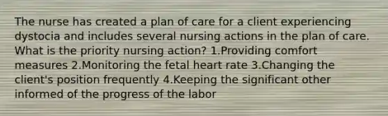 The nurse has created a plan of care for a client experiencing dystocia and includes several nursing actions in the plan of care. What is the priority nursing action? 1.Providing comfort measures 2.Monitoring the fetal heart rate 3.Changing the client's position frequently 4.Keeping the significant other informed of the progress of the labor